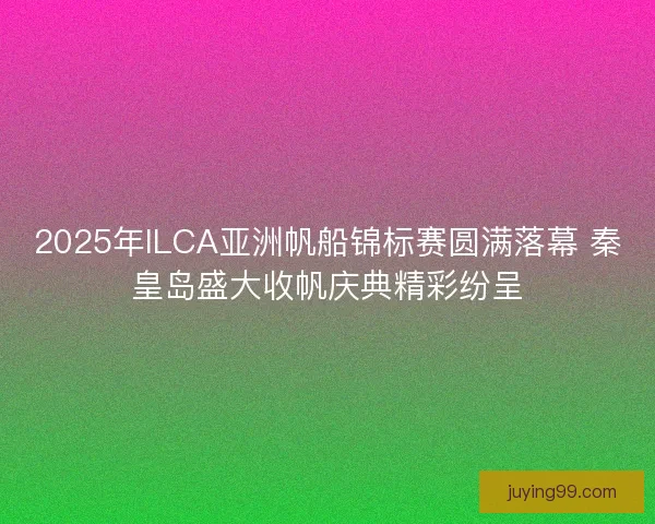 2025年ILCA亚洲帆船锦标赛圆满落幕 秦皇岛盛大收帆庆典精彩纷呈