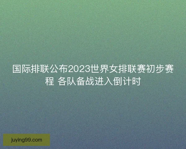 国际排联公布2023世界女排联赛初步赛程 各队备战进入倒计时