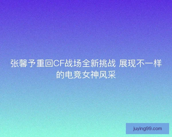 张馨予重回CF战场全新挑战 展现不一样的电竞女神风采
